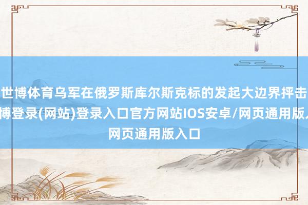 世博体育乌军在俄罗斯库尔斯克标的发起大边界抨击-世博登录(网站)登录入口官方网站IOS安卓/网页通用版入口