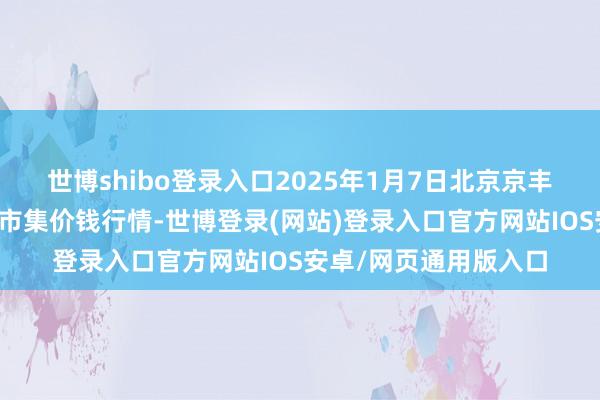 世博shibo登录入口2025年1月7日北京京丰岳各庄农副居品批发市集价钱行情-世博登录(网站)登录入口官方网站IOS安卓/网页通用版入口