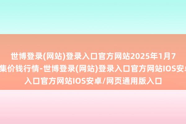 世博登录(网站)登录入口官方网站2025年1月7日内蒙赤峰西城市集价钱行情-世博登录(网站)登录入口官方网站IOS安卓/网页通用版入口