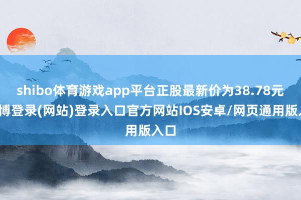 shibo体育游戏app平台正股最新价为38.78元-世博登录(网站)登录入口官方网站IOS安卓/网页通用版入口