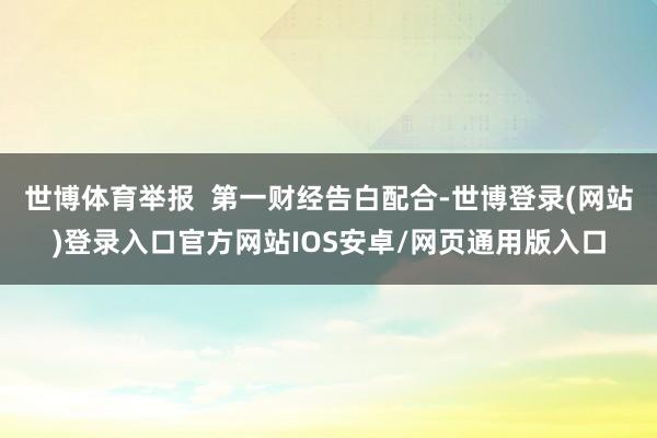 世博体育举报  第一财经告白配合-世博登录(网站)登录入口官方网站IOS安卓/网页通用版入口
