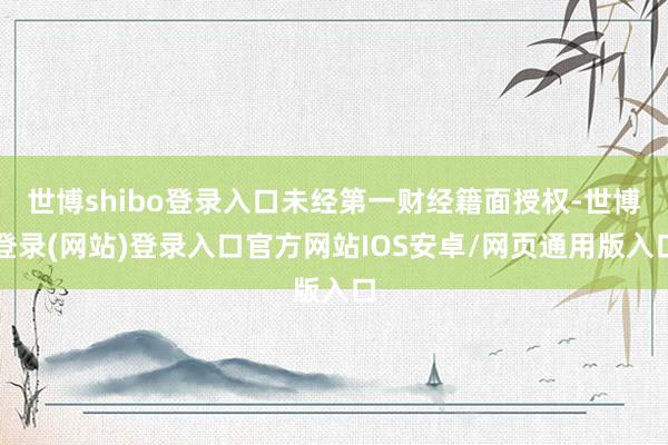 世博shibo登录入口未经第一财经籍面授权-世博登录(网站)登录入口官方网站IOS安卓/网页通用版入口