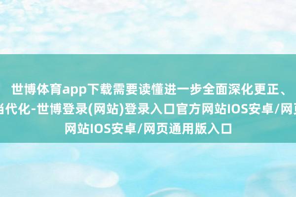世博体育app下载需要读懂进一步全面深化更正、鼓舞中国式当代化-世博登录(网站)登录入口官方网站IOS安卓/网页通用版入口