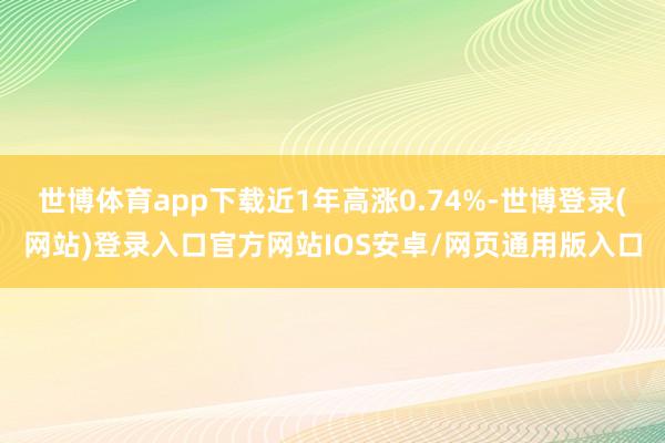 世博体育app下载近1年高涨0.74%-世博登录(网站)登录入口官方网站IOS安卓/网页通用版入口