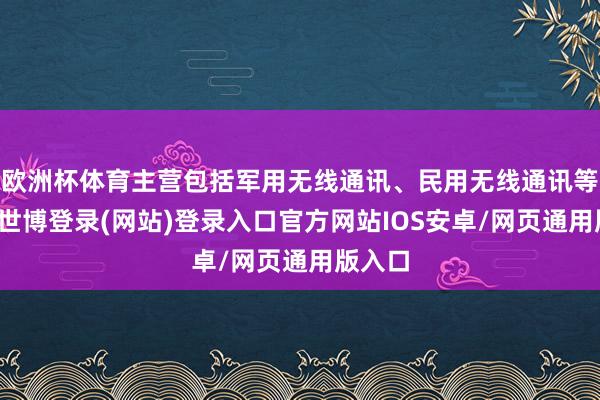 欧洲杯体育主营包括军用无线通讯、民用无线通讯等限制-世博登录(网站)登录入口官方网站IOS安卓/网页通用版入口