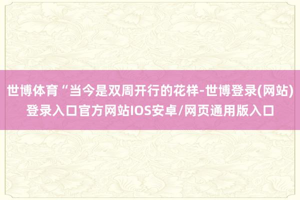 世博体育“当今是双周开行的花样-世博登录(网站)登录入口官方网站IOS安卓/网页通用版入口