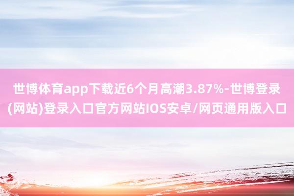 世博体育app下载近6个月高潮3.87%-世博登录(网站)登录入口官方网站IOS安卓/网页通用版入口