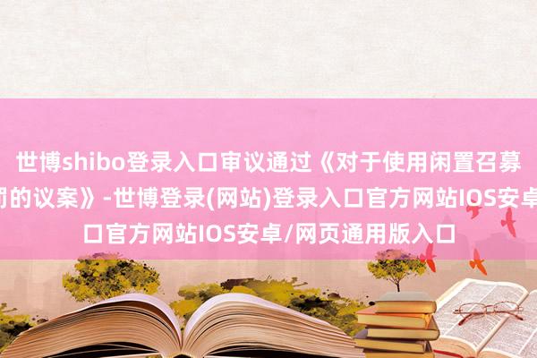 世博shibo登录入口审议通过《对于使用闲置召募资金进行现款责罚的议案》-世博登录(网站)登录入口官方网站IOS安卓/网页通用版入口