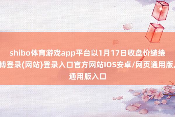 shibo体育游戏app平台以1月17日收盘价缱绻-世博登录(网站)登录入口官方网站IOS安卓/网页通用版入口