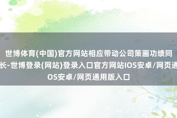 世博体育(中国)官方网站相应带动公司策画功绩同比显赫增长-世博登录(网站)登录入口官方网站IOS安卓/网页通用版入口