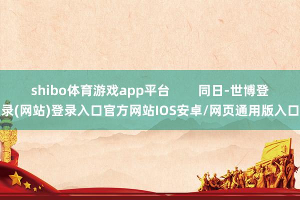 shibo体育游戏app平台        同日-世博登录(网站)登录入口官方网站IOS安卓/网页通用版入口