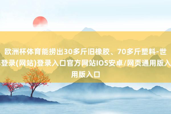 欧洲杯体育能捞出30多斤旧橡胶、70多斤塑料-世博登录(网站)登录入口官方网站IOS安卓/网页通用版入口