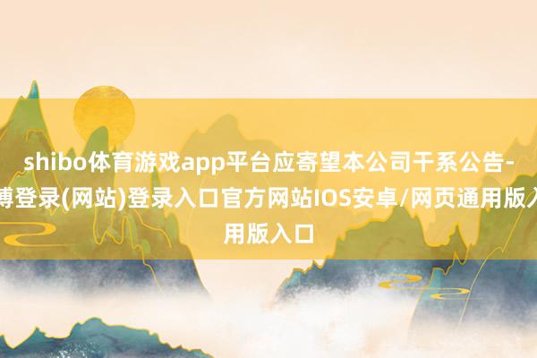 shibo体育游戏app平台应寄望本公司干系公告-世博登录(网站)登录入口官方网站IOS安卓/网页通用版入口