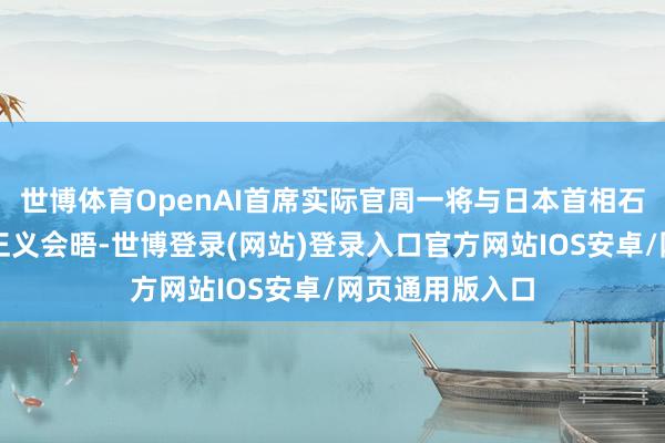 世博体育OpenAI首席实际官周一将与日本首相石破茂及软银孙正义会晤-世博登录(网站)登录入口官方网站IOS安卓/网页通用版入口
