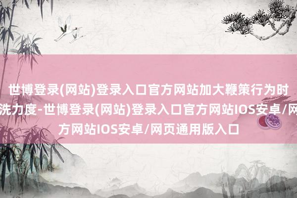 世博登录(网站)登录入口官方网站加大鞭策行为时事相近路段清洗力度-世博登录(网站)登录入口官方网站IOS安卓/网页通用版入口