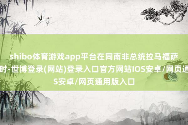 shibo体育游戏app平台在同南非总统拉马福萨举行会谈时-世博登录(网站)登录入口官方网站IOS安卓/网页通用版入口
