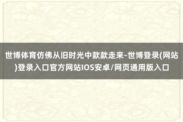 世博体育仿佛从旧时光中款款走来-世博登录(网站)登录入口官方网站IOS安卓/网页通用版入口