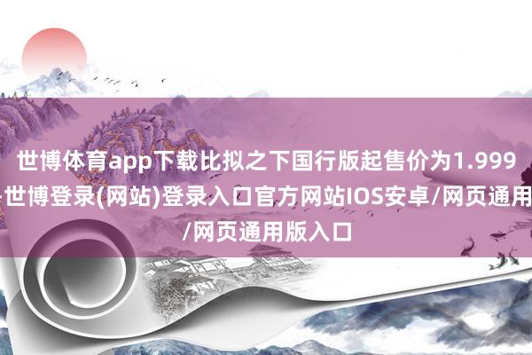 世博体育app下载比拟之下国行版起售价为1.9999万元-世博登录(网站)登录入口官方网站IOS安卓/网页通用版入口