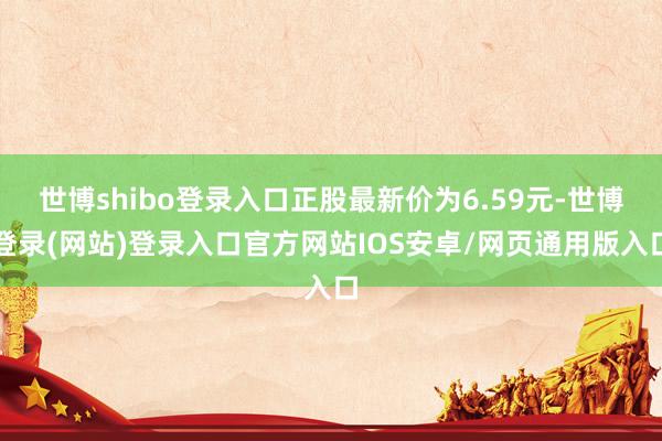 世博shibo登录入口正股最新价为6.59元-世博登录(网站)登录入口官方网站IOS安卓/网页通用版入口