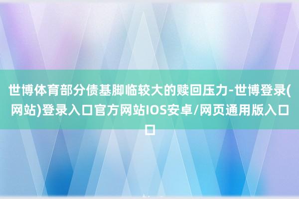世博体育部分债基脚临较大的赎回压力-世博登录(网站)登录入口官方网站IOS安卓/网页通用版入口