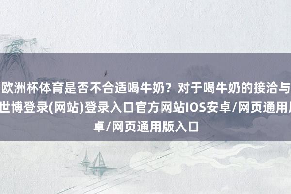 欧洲杯体育是否不合适喝牛奶？对于喝牛奶的接洽与狐疑-世博登录(网站)登录入口官方网站IOS安卓/网页通用版入口