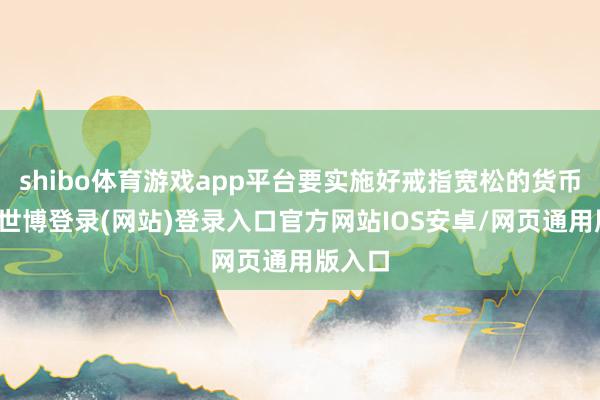 shibo体育游戏app平台要实施好戒指宽松的货币政策-世博登录(网站)登录入口官方网站IOS安卓/网页通用版入口