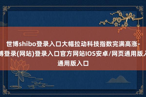 世博shibo登录入口大幅拉动科技指数完满高涨-世博登录(网站)登录入口官方网站IOS安卓/网页通用版入口