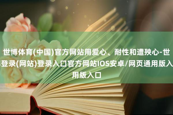 世博体育(中国)官方网站用爱心、耐性和遭殃心-世博登录(网站)登录入口官方网站IOS安卓/网页通用版入口