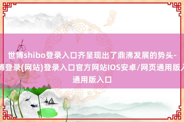 世博shibo登录入口齐呈现出了鼎沸发展的势头-世博登录(网站)登录入口官方网站IOS安卓/网页通用版入口