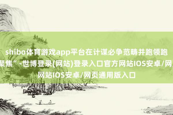 shibo体育游戏app平台在计谋必争范畴并跑领跑；“要向‘实’聚焦”-世博登录(网站)登录入口官方网站IOS安卓/网页通用版入口