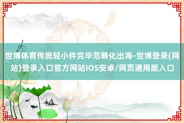 世博体育传统轻小件完毕范畴化出海-世博登录(网站)登录入口官方网站IOS安卓/网页通用版入口