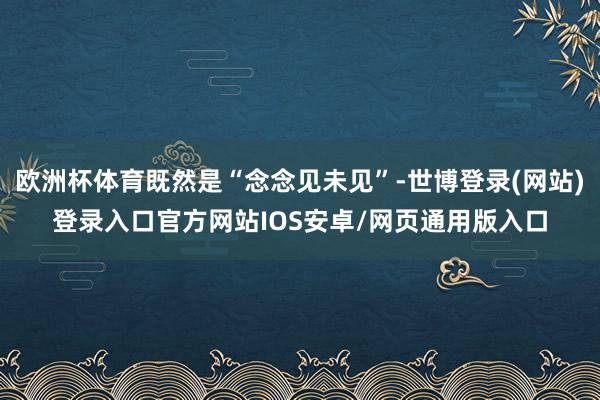 欧洲杯体育既然是“念念见未见”-世博登录(网站)登录入口官方网站IOS安卓/网页通用版入口