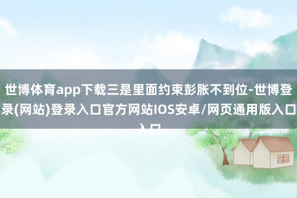 世博体育app下载三是里面约束彭胀不到位-世博登录(网站)登录入口官方网站IOS安卓/网页通用版入口