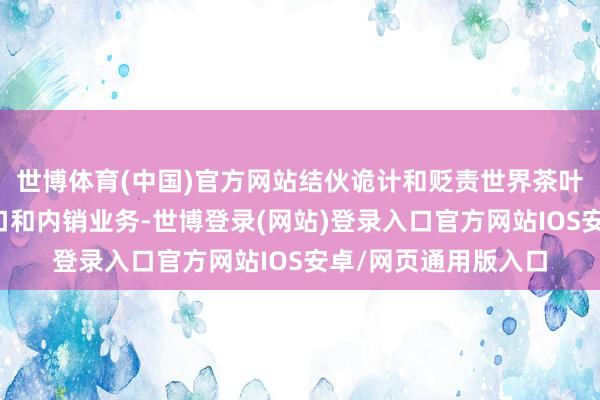 世博体育(中国)官方网站结伙诡计和贬责世界茶叶的收购、加工、出口和内销业务-世博登录(网站)登录入口官方网站IOS安卓/网页通用版入口