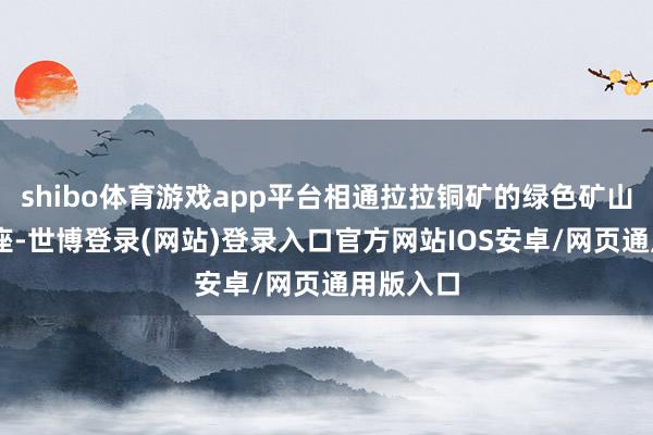 shibo体育游戏app平台相通拉拉铜矿的绿色矿山共有65座-世博登录(网站)登录入口官方网站IOS安卓/网页通用版入口