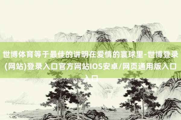 世博体育等于最佳的讲明在爱情的寰球里-世博登录(网站)登录入口官方网站IOS安卓/网页通用版入口
