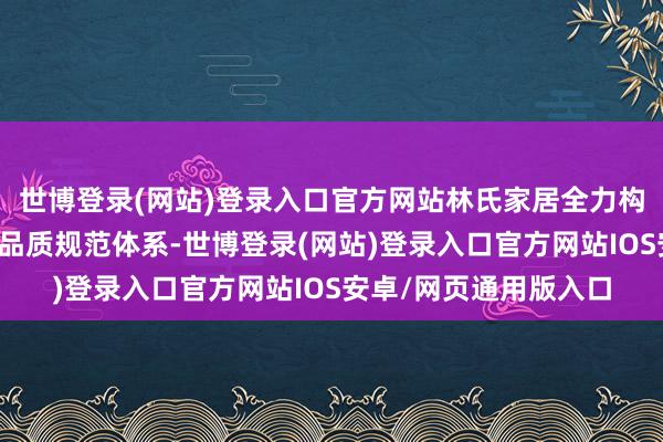 世博登录(网站)登录入口官方网站林氏家居全力构建起一套完备的床垫品质规范体系-世博登录(网站)登录入口官方网站IOS安卓/网页通用版入口