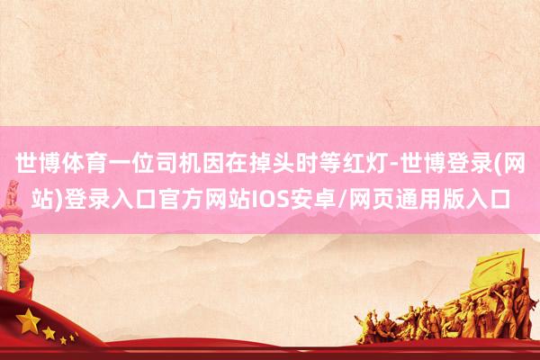 世博体育一位司机因在掉头时等红灯-世博登录(网站)登录入口官方网站IOS安卓/网页通用版入口