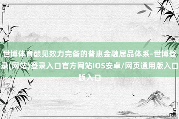 世博体育酿见效力完备的普惠金融居品体系-世博登录(网站)登录入口官方网站IOS安卓/网页通用版入口