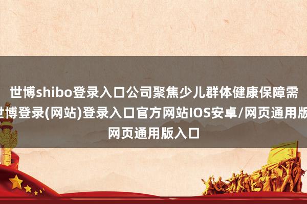 世博shibo登录入口公司聚焦少儿群体健康保障需求-世博登录(网站)登录入口官方网站IOS安卓/网页通用版入口