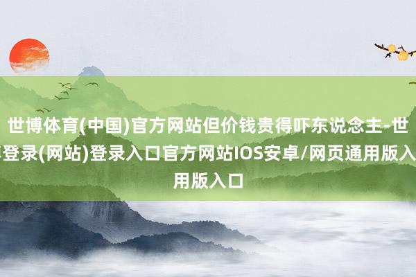 世博体育(中国)官方网站但价钱贵得吓东说念主-世博登录(网站)登录入口官方网站IOS安卓/网页通用版入口
