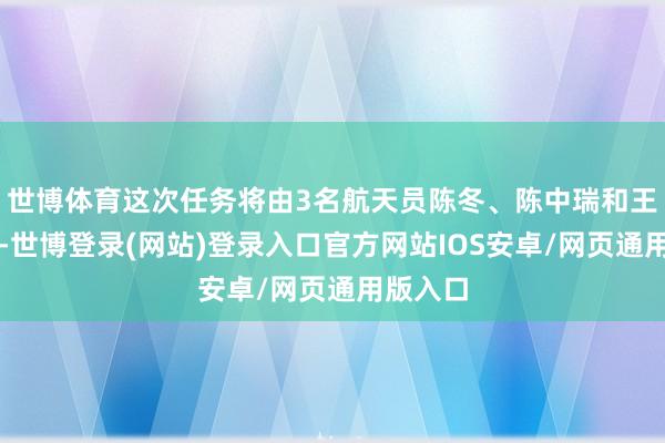 世博体育这次任务将由3名航天员陈冬、陈中瑞和王杰实行-世博登录(网站)登录入口官方网站IOS安卓/网页通用版入口