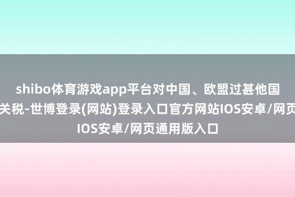 shibo体育游戏app平台对中国、欧盟过甚他国度加征高额关税-世博登录(网站)登录入口官方网站IOS安卓/网页通用版入口