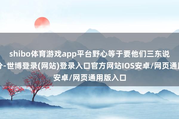 shibo体育游戏app平台野心等于要他们三东说念主平分-世博登录(网站)登录入口官方网站IOS安卓/网页通用版入口