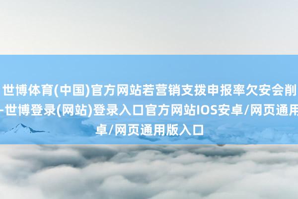 世博体育(中国)官方网站若营销支拨申报率欠安会削减开支-世博登录(网站)登录入口官方网站IOS安卓/网页通用版入口