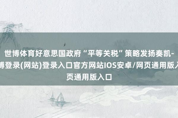 世博体育好意思国政府“平等关税”策略发扬奏凯-世博登录(网站)登录入口官方网站IOS安卓/网页通用版入口