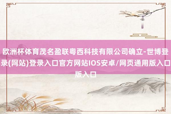 欧洲杯体育茂名盈联粤西科技有限公司确立-世博登录(网站)登录入口官方网站IOS安卓/网页通用版入口