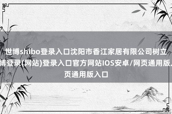 世博shibo登录入口沈阳市香江家居有限公司树立-世博登录(网站)登录入口官方网站IOS安卓/网页通用版入口