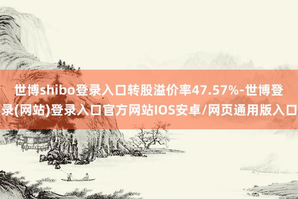 世博shibo登录入口转股溢价率47.57%-世博登录(网站)登录入口官方网站IOS安卓/网页通用版入口
