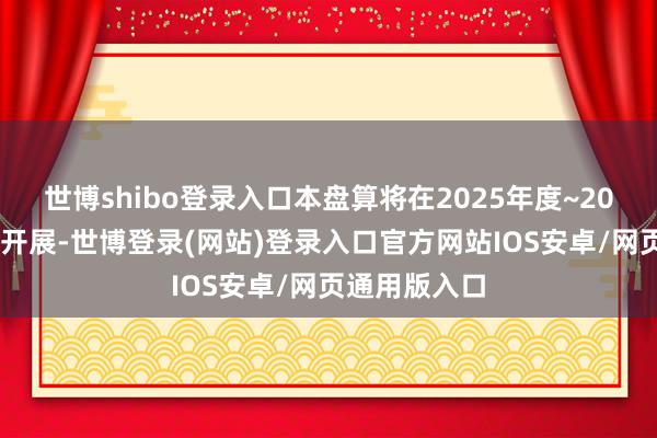 世博shibo登录入口本盘算将在2025年度~2026年度之间开展-世博登录(网站)登录入口官方网站IOS安卓/网页通用版入口